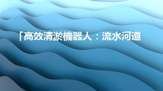「高效清淤機器人：流水河道清淤泥，快速解決堵塞問題」